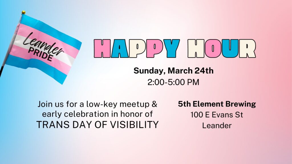 Leander Pride happy hour Sunday March 24th, 2024 2-5 PM. Join us for a low-key meetup and early celebration in honor of Trans Day of Visibility.